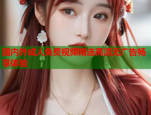 国内外成人免费视频精选高清无广告畅享体验