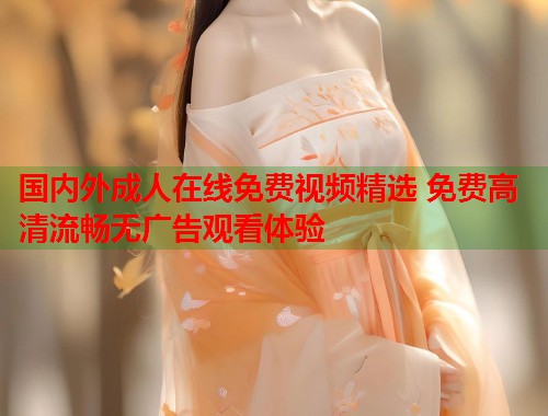 国内外成人在线免费视频精选 免费高清流畅无广告观看体验