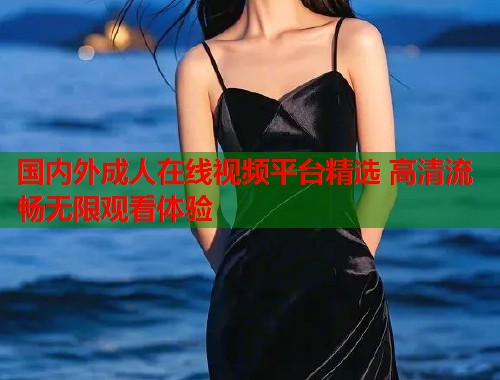 国内外成人在线视频平台精选 高清流畅无限观看体验
