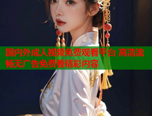 国内外成人视频免费观看平台 高清流畅无广告免费看精彩内容