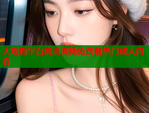 大观看平台高清流畅免费看热门成人内容