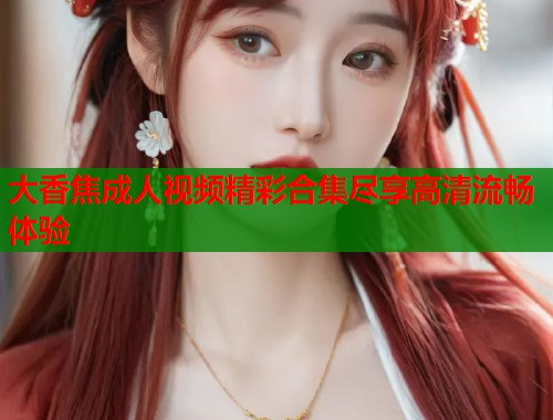 大香焦成人视频精彩合集尽享高清流畅体验