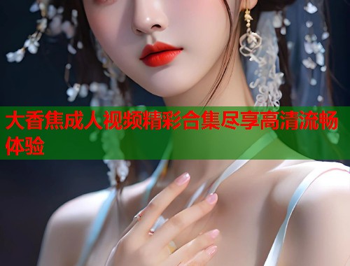 大香焦成人视频精彩合集尽享高清流畅体验