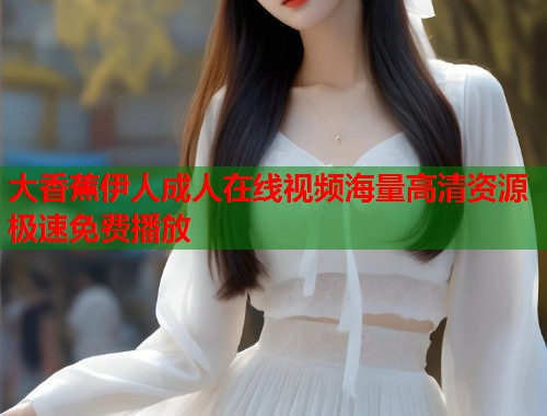 大香蕉伊人成人在线视频海量高清资源极速免费播放