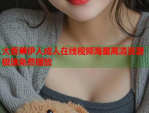 大香蕉伊人成人在线视频海量高清资源极速免费播放