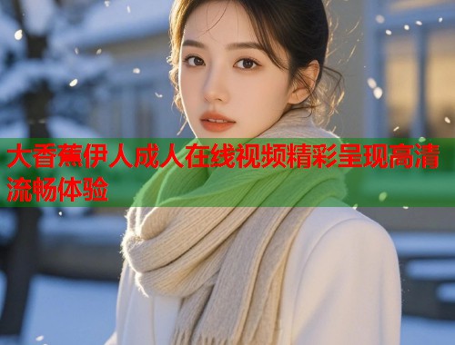 大香蕉伊人成人在线视频精彩呈现高清流畅体验