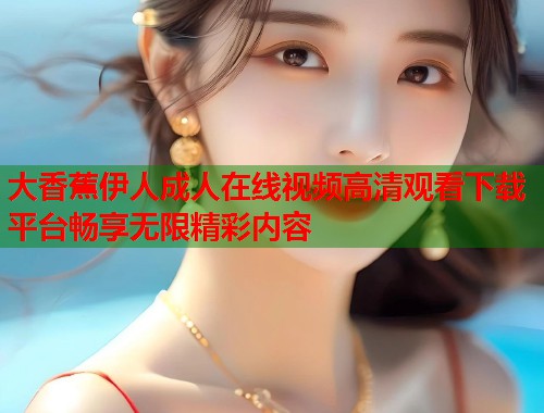 大香蕉伊人成人在线视频高清观看下载平台畅享无限精彩内容