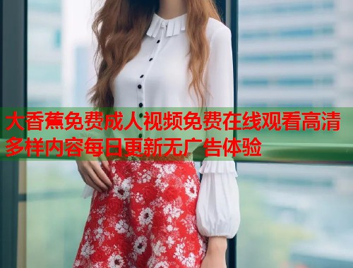 大香蕉免费成人视频免费在线观看高清多样内容每日更新无广告体验
