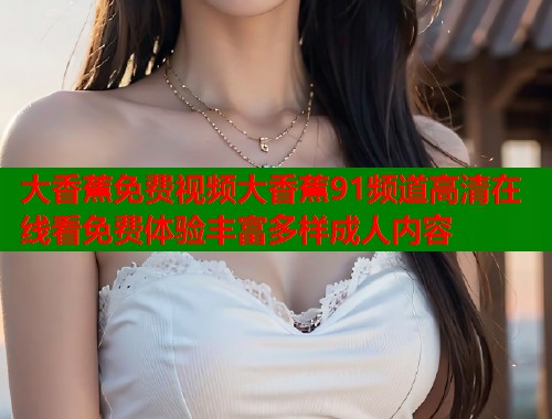 大香蕉免费视频大香蕉91频道高清在线看免费体验丰富多样成人内容
