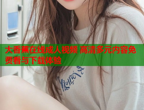 大香蕉在线成人视频 高清多元内容免费看与下载体验
