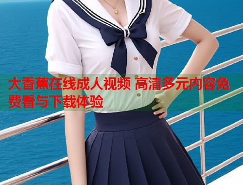 大香蕉在线成人视频 高清多元内容免费看与下载体验