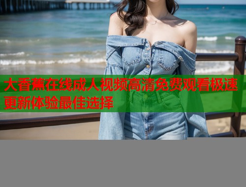 大香蕉在线成人视频高清免费观看极速更新体验最佳选择