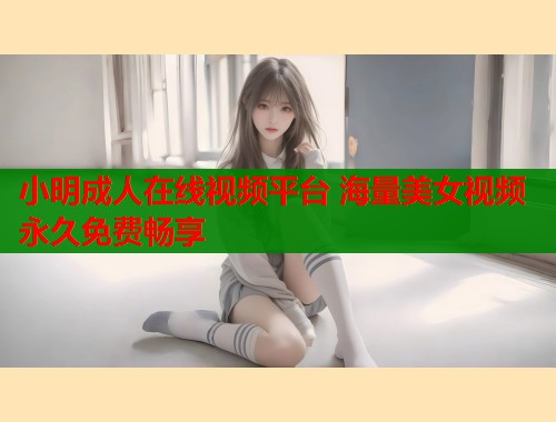 小明成人在线视频平台 海量美女视频永久免费畅享