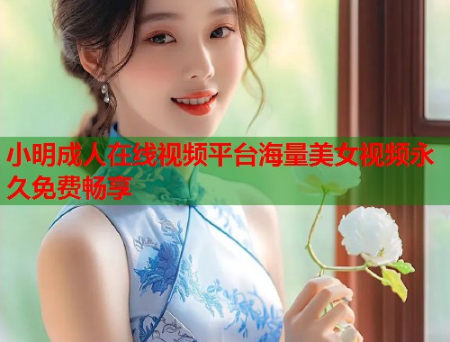 小明成人在线视频平台海量美女视频永久免费畅享