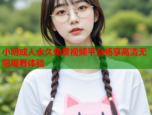 小明成人永久免费视频平台畅享高清无限观看体验