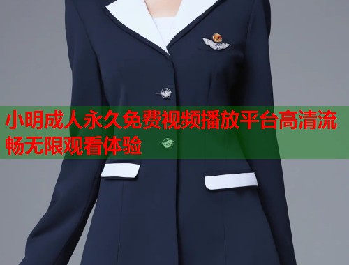 小明成人永久免费视频播放平台高清流畅无限观看体验
