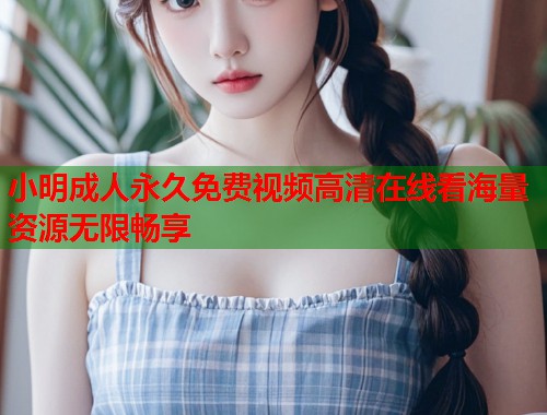 小明成人永久免费视频高清在线看海量资源无限畅享