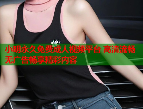 小明永久免费成人视频平台 高清流畅无广告畅享精彩内容