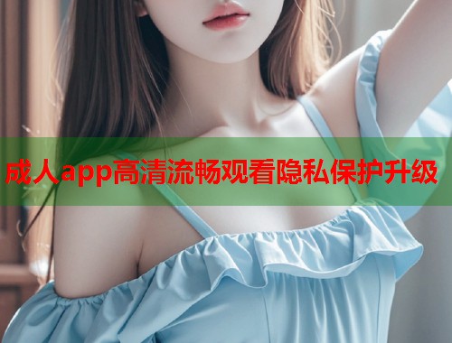 成人app高清流畅观看隐私保护升级