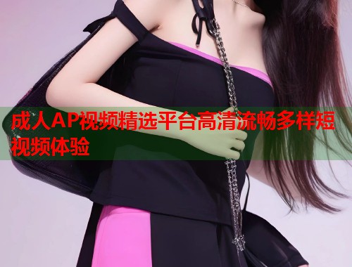 成人AP视频精选平台高清流畅多样短视频体验