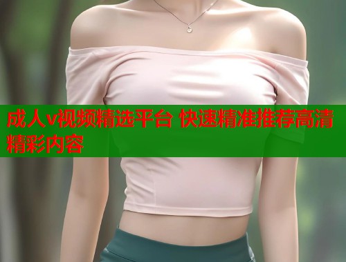 成人v视频精选平台 快速精准推荐高清精彩内容