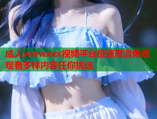 成人wwwxxx视频平台极速高清免费观看多样内容任你挑选