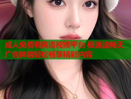 成人免费看高清视频平台 极速流畅无广告体验轻松畅享精彩内容