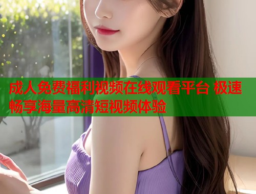 成人免费福利视频在线观看平台 极速畅享海量高清短视频体验