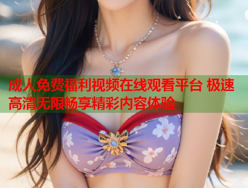 成人免费福利视频在线观看平台 极速高清无限畅享精彩内容体验