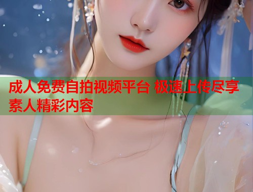 成人免费自拍视频平台 极速上传尽享素人精彩内容