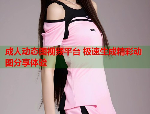 成人动态图视频平台 极速生成精彩动图分享体验