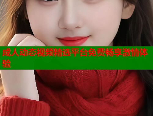 成人动态视频精选平台免费畅享激情体验