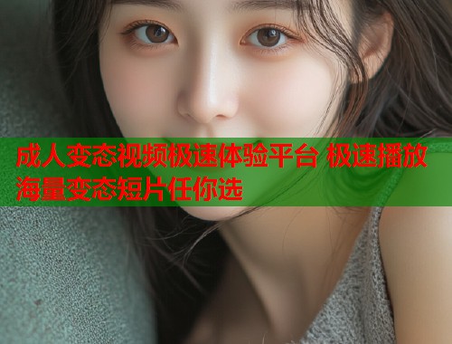 成人变态视频极速体验平台 极速播放海量变态短片任你选