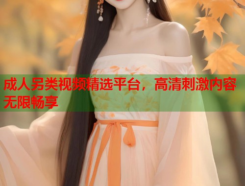 成人另类视频精选平台，高清刺激内容无限畅享