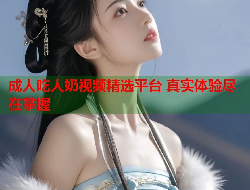 成人吃人奶视频精选平台 真实体验尽在掌握